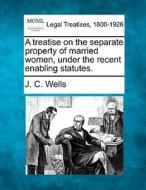 A Treatise On The Separate Property Of Married Women, Under The Recent Enabling Statutes. di J. C. Wells edito da Gale, Making Of Modern Law