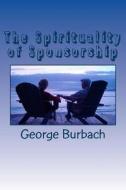 The Spirituality of Sponsorship: What Is Involved in Being a Sponsor di George Burbach edito da Createspace