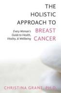 The Holistic Approach to Breast Cancer: Every Woman's Guide to Health, Vitality, & Wellbeing di Ph. D. Christina Grant edito da Createspace