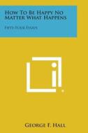 How to Be Happy No Matter What Happens: Fifty-Four Essays di George F. Hall edito da Literary Licensing, LLC