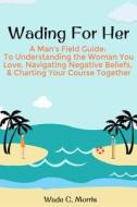 Wading for Her: A Man's Field Guide to Understanding the Woman You Love, Navigating Negative Beliefs, & Charting Your Course Together di Wade C. Morris edito da Createspace