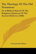 The Theology Of The Old Testament: Or A Biblical Sketch Of The Religious Opinions Of The Ancient Hebrews (1838) di Georg Lorenz Bauer edito da Kessinger Publishing, Llc