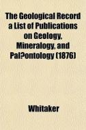 The Geological Record A List Of Publicat di Whitaker edito da General Books