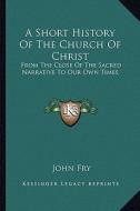 A Short History of the Church of Christ: From the Close of the Sacred Narrative to Our Own Times di John Fry edito da Kessinger Publishing