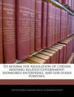 To Reform The Regulation Of Certain Housing-related Government- Sponsored Enterprises, And For Other Purposes. edito da Bibliogov