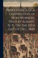 Proceedings of a Convention of Iron Workers, Held at Albany, N. Y., On the 12Th Day of Dec., 1849 di Anonymous edito da LEGARE STREET PR