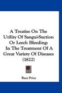 A Treatise on the Utility of Sangui-Suction or Leech Bleeding: In the Treatment of a Great Variety of Diseases (1822) di Rees Price edito da Kessinger Publishing
