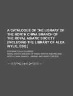 A   Catalogue of the Library of the North China Branch of the Royal Asiatic Society (Including the Library of Alex. Wylie, Esq.); Systematically Class di Royal Asiatic Society of Library edito da Rarebooksclub.com
