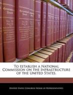 To Establish A National Commission On The Infrastructure Of The United States. edito da Bibliogov
