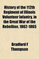 History Of The 112th Regiment Of Illinois Volunteer Infantry, In The Great War Of The Rebellion, 1862-1865 di Bradford F. Thompson edito da Books Llc