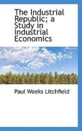 The Industrial Republic; A Study In Industrial Economics di Paul Weeks Litchfield edito da Bibliolife
