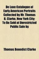 De Luxe Catalogue Of Early American Portraits Collected By Mr. Thomas B. Clarke, New York City; To Be Sold At Unrestricted Public Sale By di Thomas Benedict Clarke edito da General Books Llc