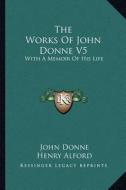The Works of John Donne V5: With a Memoir of His Life di John Donne, Henry Alford edito da Kessinger Publishing