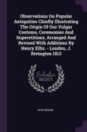 Observations On Popular Antiquities Chiefly Illustrating The Origin Of Our Vulgar Costoms, Ceremonies And Superstitions, Arranged And Revised With Add di John Brand edito da PALALA PR