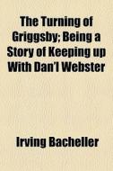 The Turning Of Griggsby; Being A Story Of Keeping Up With Dan'l Webster di Irving Bacheller edito da General Books Llc