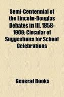 Semi-centennial Of The Lincoln-douglas Debates In Ill. 1858-1908; Circular Of Suggestions For School Celebrations di Books Group edito da General Books Llc
