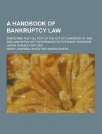 A Handbook Of Bankruptcy Law; Embodying The Full Text Of The Act Of Congress Of 1898, And Annotated With References To Pertinent Decisions Under Forme di Henry Campbell Black edito da Theclassics.us