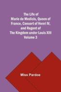 The Life of Marie de Medicis, Queen of France, Consort of Henri IV, and Regent of the Kingdom under Louis XIII - Volume 3 di Miss Pardoe edito da Alpha Editions