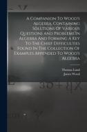 A Companion To Wood's Algebra, Containing Solutions Of Various Questions And Problems In Algebra And Forming A Key To The Chief Difficulties Found In di Thomas Lund, James Wood edito da LEGARE STREET PR