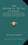 The History of the Isle of Wight: Military, Ecclesiastical, Civil, and Natural, to Which Is Added a View of Its Agriculture (1795) di Richard Warner edito da Kessinger Publishing