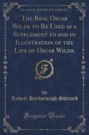 The Real Oscar Wilde To Be Used As A Supplement To And In Illustration Of The Life Of Oscar Wilde (classic Reprint) di Robert Harborough Sherard edito da Forgotten Books