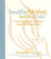 Healthy Mother, Healthy Child: Creating Whole Families from the Inside Out di Elizabeth Irvine edito da BRIGHT SKY PUB