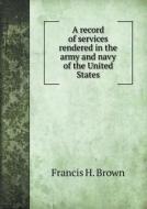 A Record Of Services Rendered In The Army And Navy Of The United States di Francis H Brown edito da Book On Demand Ltd.