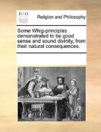 Some Whig-principles Demonstrated To Be Good Sense And Sound Divinity, From Their Natural Consequences di Multiple Contributors edito da Gale Ecco, Print Editions