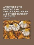 A Treatise on the Hydrocele, on Sarcocele, or Cancer, and Other Diseases of the Testes di Benjamin Bell edito da Rarebooksclub.com