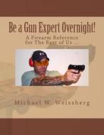 Be a Gun Expert Overnight: A Firearm Reference for the Rest of Us di Michael W. Weissberg edito da Createspace