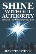 Shine Without Authority: Manifest your power beyond a title di Jeanette Ortegon edito da LYN GENET PR