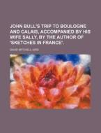 John Bull's Trip To Boulogne And Calais, Accompanied By His Wife Sally, By The Author Of 'sketches In France'. di David Mitchell Aird edito da General Books Llc