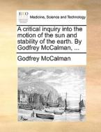 A Critical Inquiry Into The Motion Of The Sun And Stability Of The Earth. By Godfrey Mccalman, ... di Godfrey McCalman edito da Gale Ecco, Print Editions