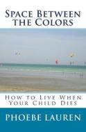 Space Between the Colors: How to Live When Your Child Dies di Phoebe Lauren edito da Createspace