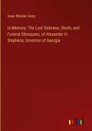 In Memory. The Last Sickness, Death, and Funeral Obsequies, of Alexander H. Stephens, Governor of Georgia di Isaac Wheeler Avery edito da Outlook Verlag
