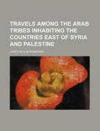 Travels Among the Arab Tribes Inhabiting the Countries East of Syria and Palestine di James Silk Buckingham edito da Rarebooksclub.com
