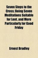 Seven Steps To The Cross; Being Seven Meditations Suitable For Lent, And More Particularly For Good Friday di Ernest Bradley edito da General Books Llc