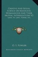 Creative and Sexual Science or Manhood, Womanhood and Their Mutual Interrelations V2: Love, Its Laws, Power, Etc. di O. S. Fowler edito da Kessinger Publishing