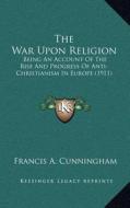 The War Upon Religion: Being an Account of the Rise and Progress of Anti-Christianism in Europe (1911) di Francis A. Cunningham edito da Kessinger Publishing