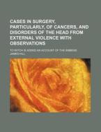 Cases In Surgery, Particularly, Of Cancers, And Disorders Of The Head From External Violence With Observations; To Witch Is Added An Account Of The Si di James Hill edito da General Books Llc