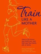 Train Like a Mother: How to Get Across Any Finish Line - And Not Lose Your Family, Job, or Sanity di Sarah Bowen Shea, Dimity McDowell edito da ANDREWS & MCMEEL