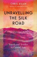 Unravelling the Silk Road: Travels and Textiles in Central Asia di Chris Aslan edito da ICON BOOKS