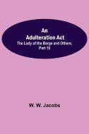 An Adulteration Act; The Lady of the Barge and Others, Part 10. di W. W. Jacobs edito da Alpha Editions