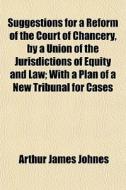 Suggestions For A Reform Of The Court Of Chancery, By A Union Of The Jurisdictions Of Equity And Law; With A Plan Of A New Tribunal For Cases di Arthur James Johnes edito da General Books Llc