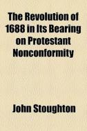 The Revolution Of 1688 In Its Bearing On Protestant Nonconformity di John Stoughton edito da General Books Llc