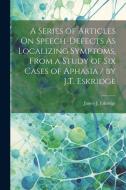 A Series of Articles On Speech-Defects As Localizing Symptoms, From a Study of Six Cases of Aphasia / by J.T. Eskridge di James J. Eskridge edito da LEGARE STREET PR