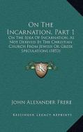 On the Incarnation, Part 1: On the Idea of Incarnation, as Not Derived by the Christian Church from Jewish or Greek Speculations (1853) di John Alexander Frere edito da Kessinger Publishing