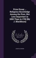 Prize Essay ... Religious Knowledge Among The Poor, Not Less Important In 1850 Than In 1750 [by J. Blackburn] di John Blackburn edito da Palala Press
