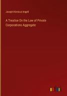 A Treatise On the Law of Private Corporations Aggregate di Joseph Kinnicut Angell edito da Outlook Verlag