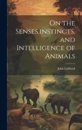 On the Senses, instincts, and Intelligence of Animals di John Lubbock edito da LEGARE STREET PR